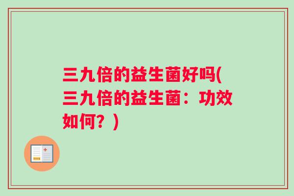 三九倍的益生菌好吗(三九倍的益生菌：功效如何？)