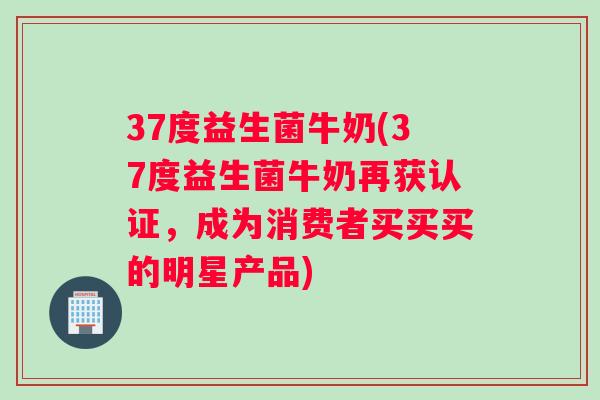 37度益生菌牛奶(37度益生菌牛奶再获认证，成为消费者买买买的明星产品)
