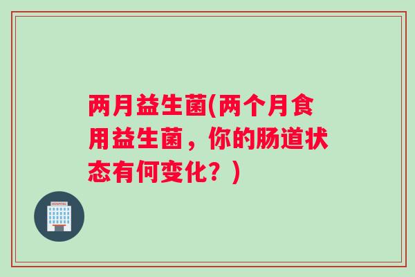 两月益生菌(两个月食用益生菌，你的肠道状态有何变化？)
