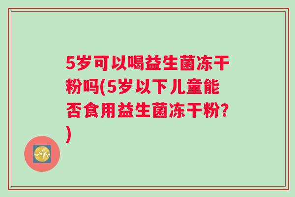 5岁可以喝益生菌冻干粉吗(5岁以下儿童能否食用益生菌冻干粉？)