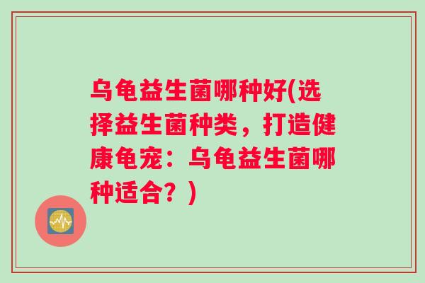 乌龟益生菌哪种好(选择益生菌种类，打造健康龟宠：乌龟益生菌哪种适合？)