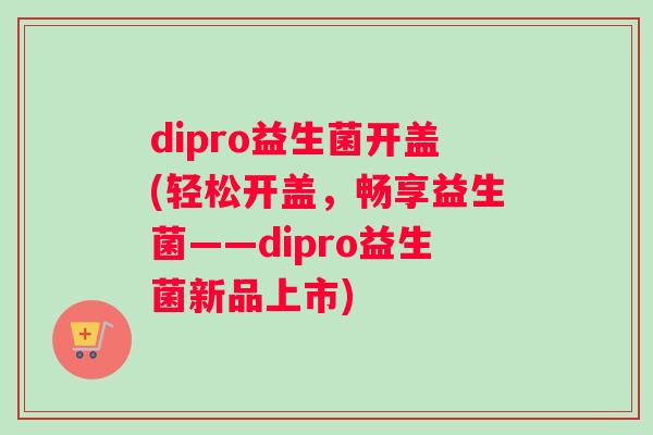 dipro益生菌开盖(轻松开盖，畅享益生菌——dipro益生菌新品上市)