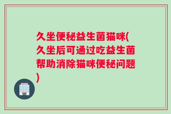 久坐便秘益生菌猫咪(久坐后可通过吃益生菌帮助消除猫咪便秘问题)