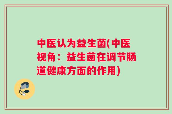 中医认为益生菌(中医视角：益生菌在调节肠道健康方面的作用)