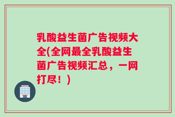 乳酸益生菌广告视频大全(全网最全乳酸益生菌广告视频汇总，一网打尽！)