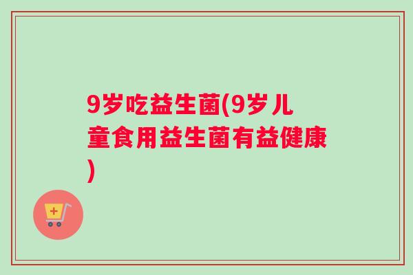 9岁吃益生菌(9岁儿童食用益生菌有益健康)