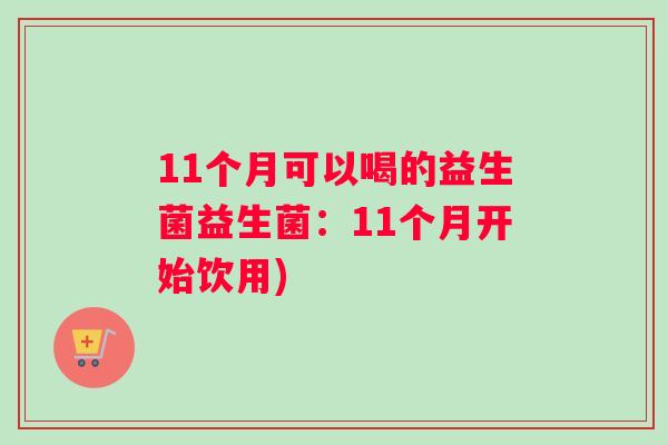 11个月可以喝的益生菌益生菌：11个月开始饮用)