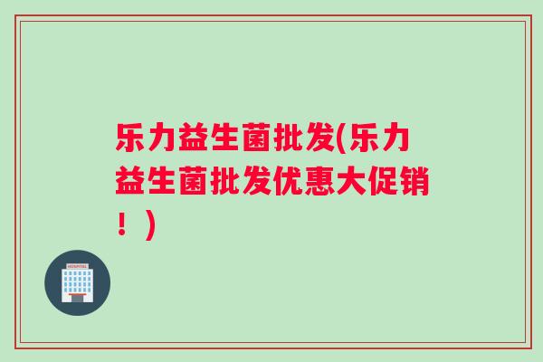 乐力益生菌批发(乐力益生菌批发优惠大促销！)