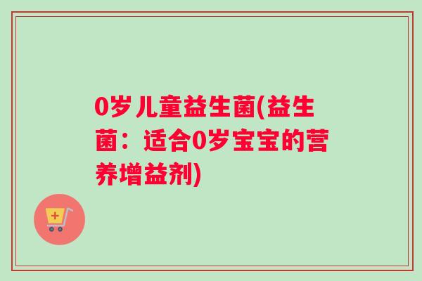 0岁儿童益生菌(益生菌：适合0岁宝宝的营养增益剂)