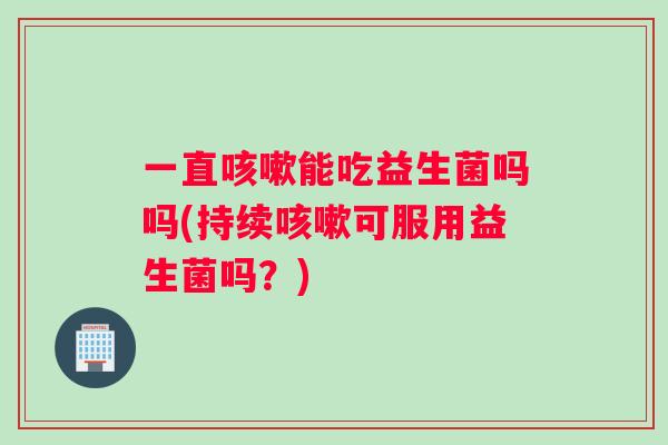 一直咳嗽能吃益生菌吗吗(持续咳嗽可服用益生菌吗？)