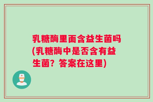 乳糖酶里面含益生菌吗(乳糖酶中是否含有益生菌？答案在这里)