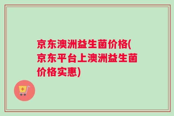 京东澳洲益生菌价格(京东平台上澳洲益生菌价格实惠)