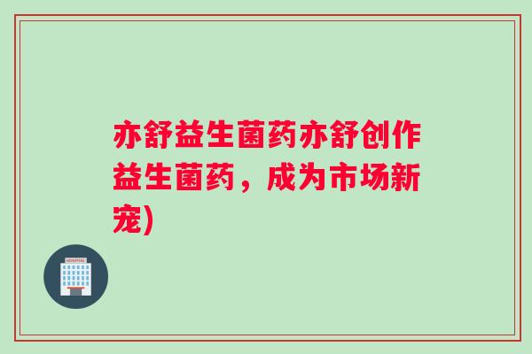 亦舒益生菌药亦舒创作益生菌药，成为市场新宠)