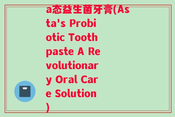a态益生菌牙膏(Asta's Probiotic Toothpaste A Revolutionary Oral Care Solution)