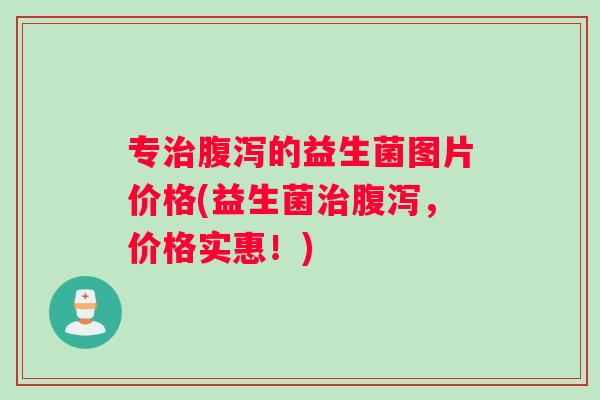 专治腹泻的益生菌图片价格(益生菌治腹泻，价格实惠！)