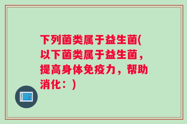 下列菌类属于益生菌(以下菌类属于益生菌，提高身体免疫力，帮助消化：)