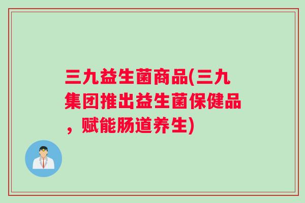 三九益生菌商品(三九集团推出益生菌保健品，赋能肠道养生)