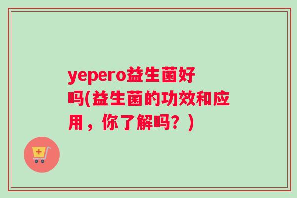 yepero益生菌好吗(益生菌的功效和应用，你了解吗？)