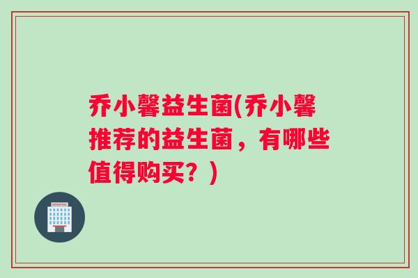 乔小馨益生菌(乔小馨推荐的益生菌，有哪些值得购买？)