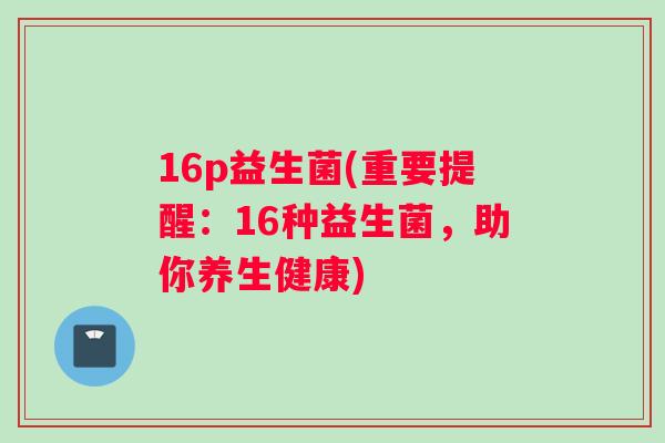 16p益生菌(重要提醒：16种益生菌，助你养生健康)