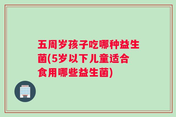 五周岁孩子吃哪种益生菌(5岁以下儿童适合食用哪些益生菌)