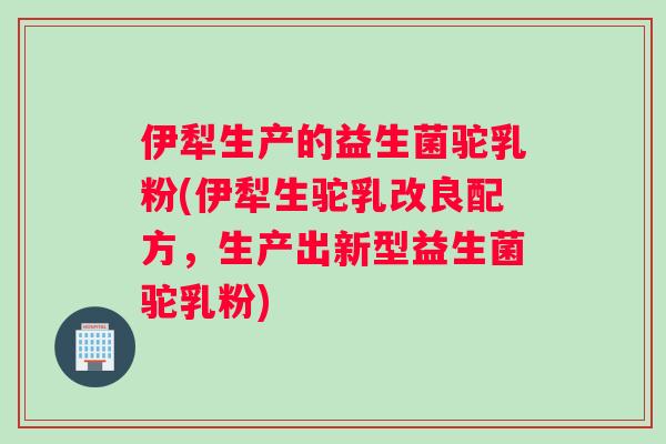 伊犁生产的益生菌驼乳粉(伊犁生驼乳改良配方，生产出新型益生菌驼乳粉)