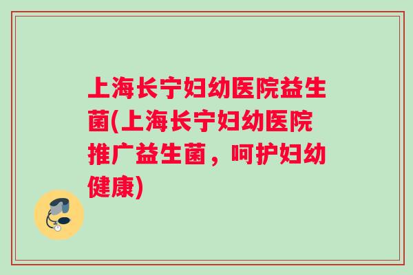 上海长宁妇幼医院益生菌(上海长宁妇幼医院推广益生菌，呵护妇幼健康)