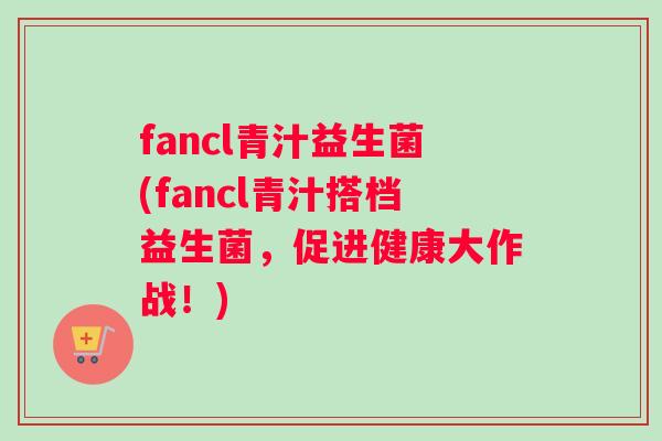 fancl青汁益生菌(fancl青汁搭档益生菌，促进健康大作战！)