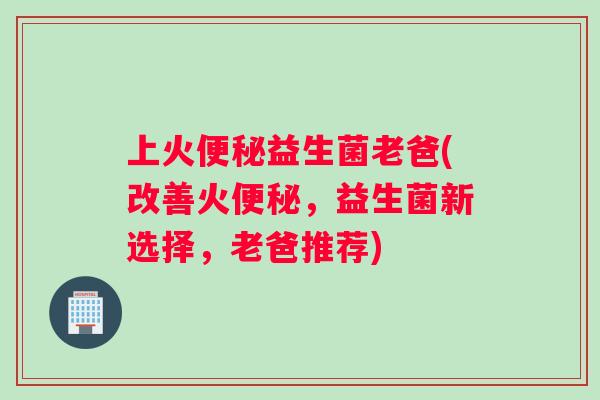 上火便秘益生菌老爸(改善火便秘，益生菌新选择，老爸推荐)