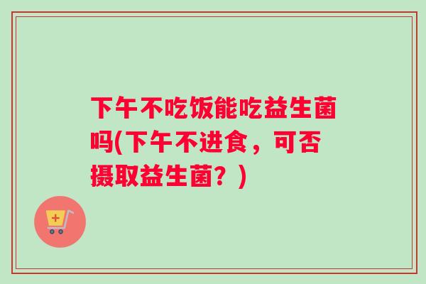 下午不吃饭能吃益生菌吗(下午不进食，可否摄取益生菌？)