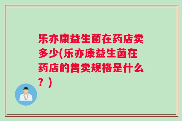 乐亦康益生菌在药店卖多少(乐亦康益生菌在药店的售卖规格是什么？)