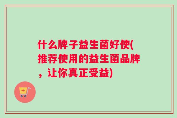 什么牌子益生菌好使(推荐使用的益生菌品牌，让你真正受益)