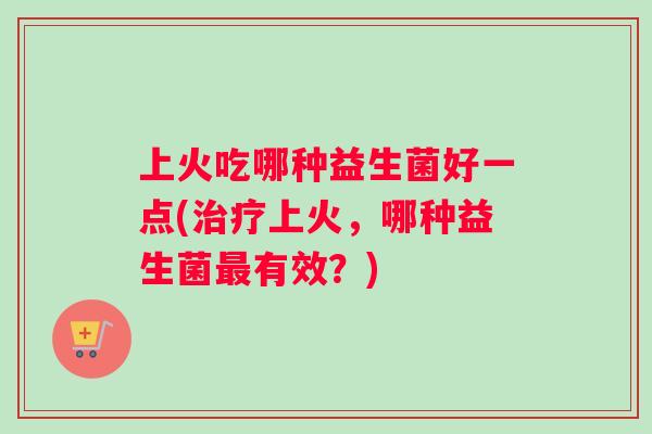 上火吃哪种益生菌好一点(治疗上火，哪种益生菌最有效？)