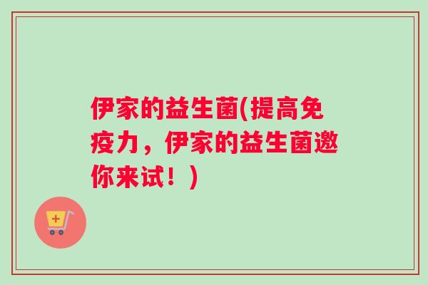 伊家的益生菌(提高免疫力，伊家的益生菌邀你来试！)