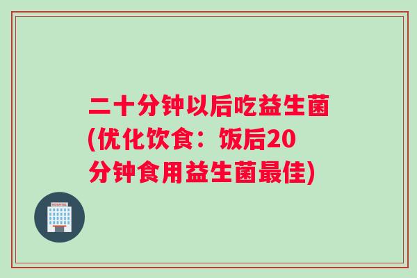二十分钟以后吃益生菌(优化饮食：饭后20分钟食用益生菌最佳)