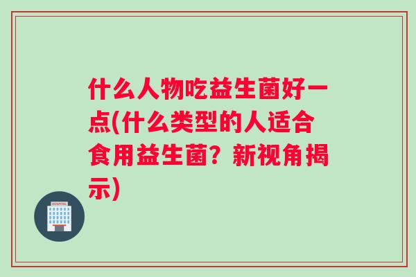 什么人物吃益生菌好一点(什么类型的人适合食用益生菌？新视角揭示)