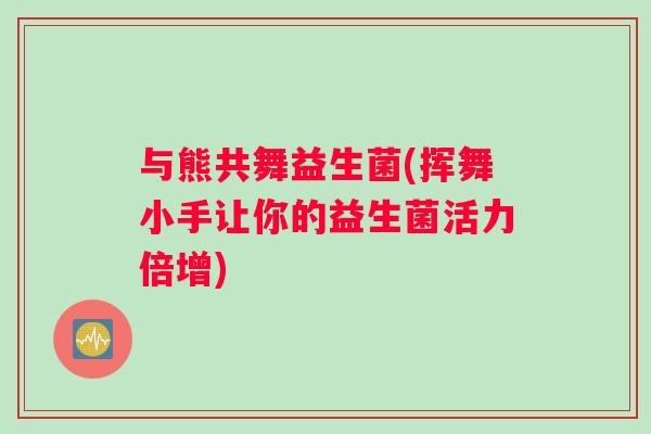 与熊共舞益生菌(挥舞小手让你的益生菌活力倍增)