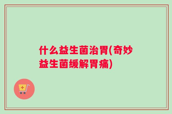 什么益生菌治胃(奇妙益生菌缓解胃痛)