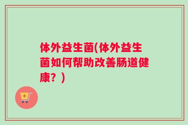 体外益生菌(体外益生菌如何帮助改善肠道健康？)