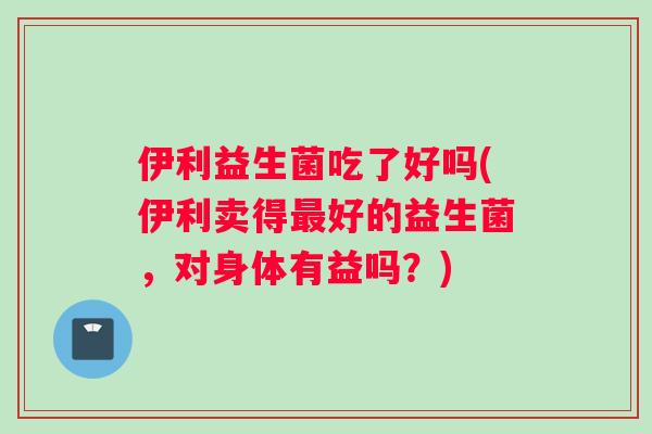 伊利益生菌吃了好吗(伊利卖得最好的益生菌，对身体有益吗？)