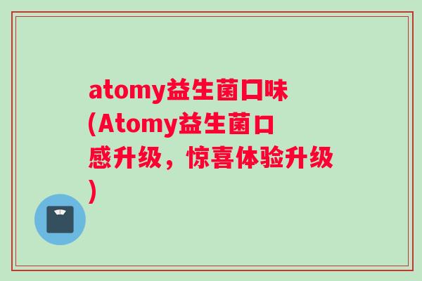 atomy益生菌囗味(Atomy益生菌口感升级，惊喜体验升级)