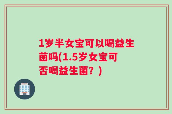 1岁半女宝可以喝益生菌吗(1.5岁女宝可否喝益生菌？)