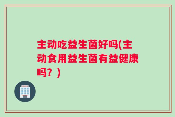主动吃益生菌好吗(主动食用益生菌有益健康吗？)