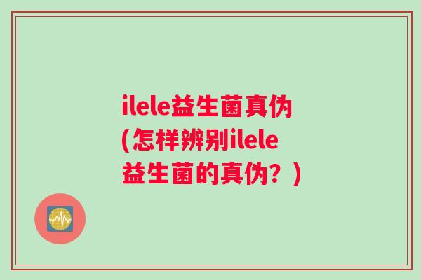 ilele益生菌真伪(怎样辨别ilele益生菌的真伪？)