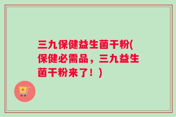 三九保健益生菌干粉(保健必需品，三九益生菌干粉来了！)