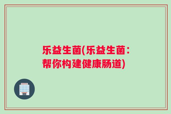 乐益生菌(乐益生菌：帮你构建健康肠道)