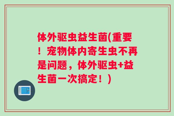 体外驱虫益生菌(重要！宠物体内寄生虫不再是问题，体外驱虫+益生菌一次搞定！)