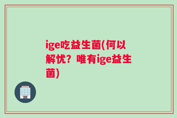 ige吃益生菌(何以解忧？唯有ige益生菌)