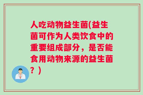 人吃动物益生菌(益生菌可作为人类饮食中的重要组成部分，是否能食用动物来源的益生菌？)