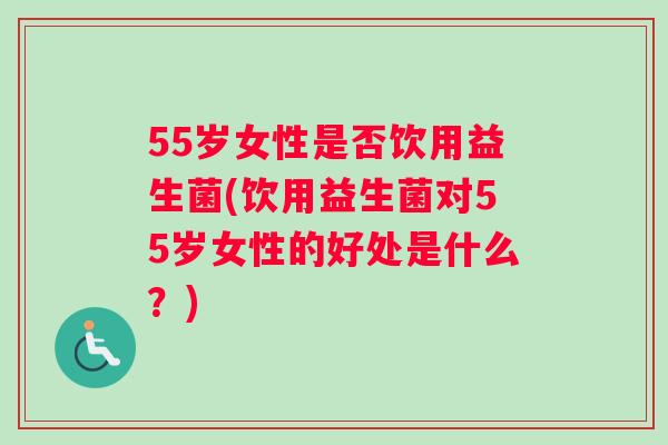 55岁女性是否饮用益生菌(饮用益生菌对55岁女性的好处是什么？)